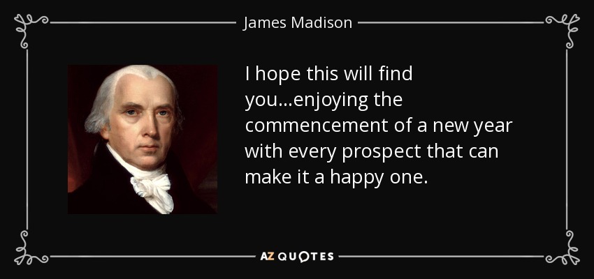 I hope this will find you...enjoying the commencement of a new year with every prospect that can make it a happy one. - James Madison