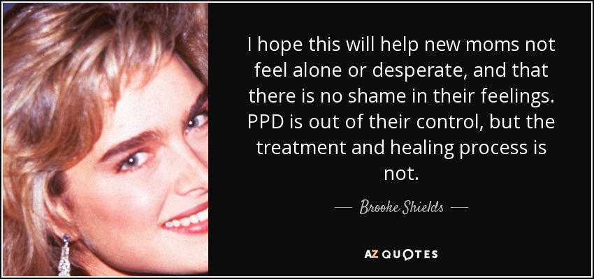 I hope this will help new moms not feel alone or desperate, and that there is no shame in their feelings. PPD is out of their control, but the treatment and healing process is not. - Brooke Shields