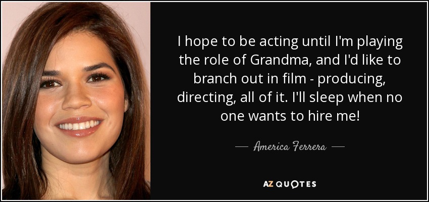 I hope to be acting until I'm playing the role of Grandma, and I'd like to branch out in film - producing, directing, all of it. I'll sleep when no one wants to hire me! - America Ferrera