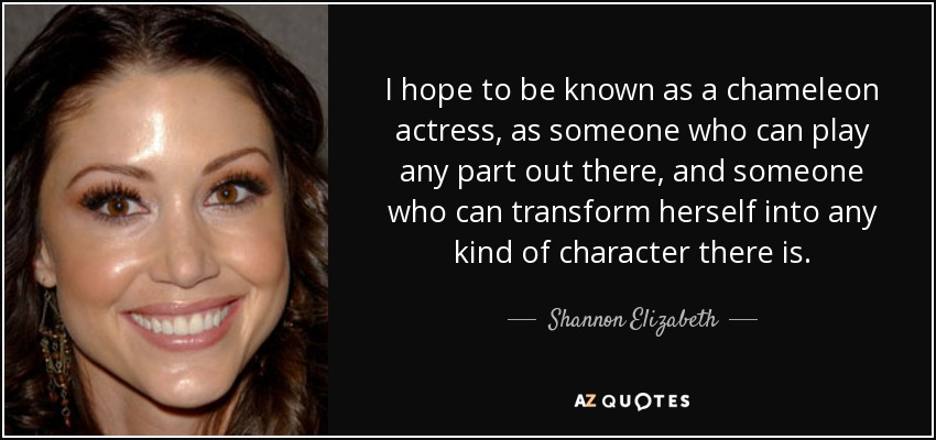 I hope to be known as a chameleon actress, as someone who can play any part out there, and someone who can transform herself into any kind of character there is. - Shannon Elizabeth