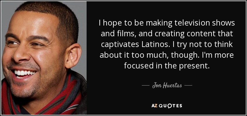 I hope to be making television shows and films, and creating content that captivates Latinos. I try not to think about it too much, though. I'm more focused in the present. - Jon Huertas