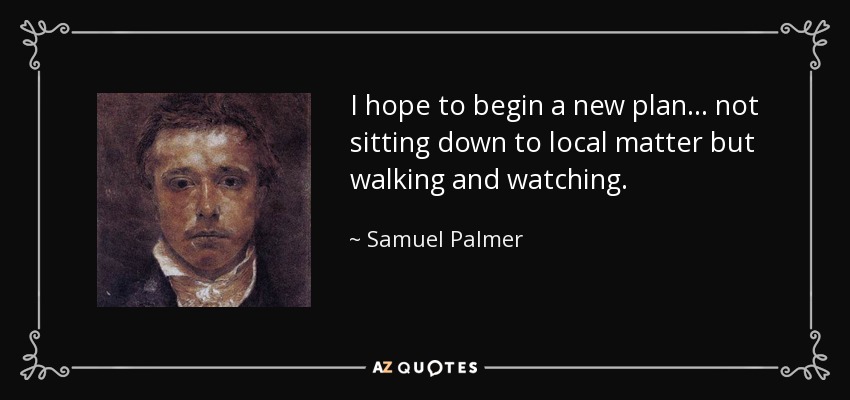 I hope to begin a new plan... not sitting down to local matter but walking and watching. - Samuel Palmer