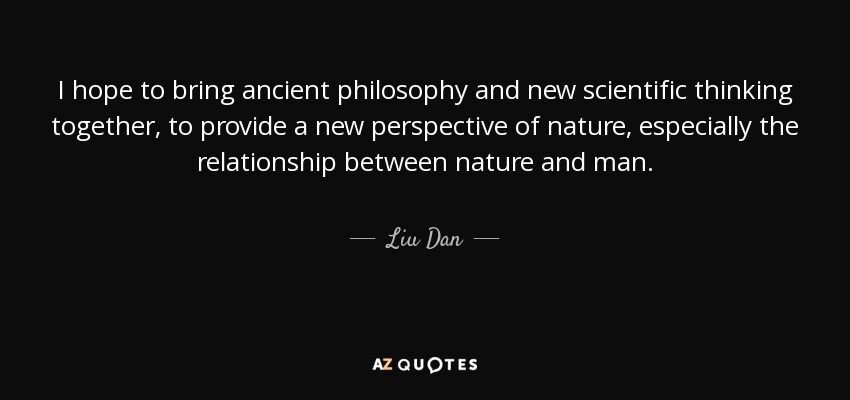 I hope to bring ancient philosophy and new scientific thinking together, to provide a new perspective of nature, especially the relationship between nature and man. - Liu Dan