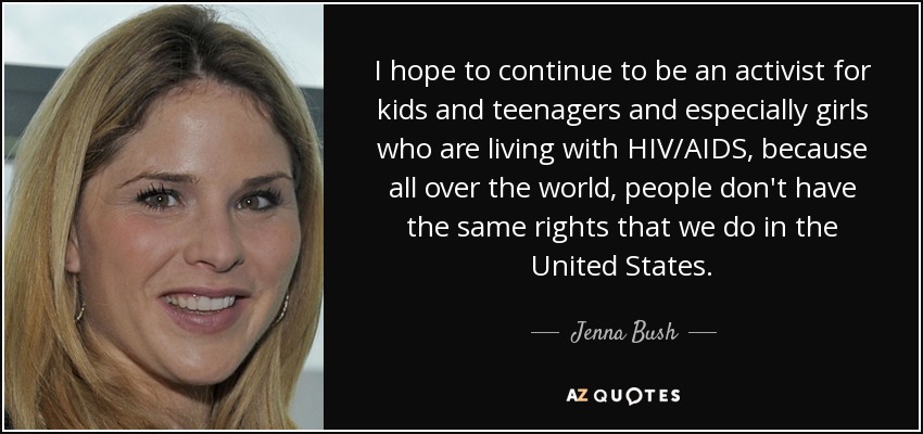 I hope to continue to be an activist for kids and teenagers and especially girls who are living with HIV/AIDS, because all over the world, people don't have the same rights that we do in the United States. - Jenna Bush