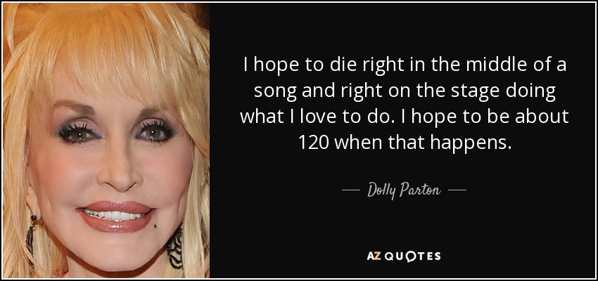 I hope to die right in the middle of a song and right on the stage doing what I love to do. I hope to be about 120 when that happens. - Dolly Parton