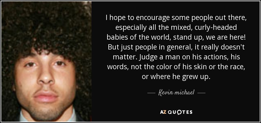 I hope to encourage some people out there, especially all the mixed, curly-headed babies of the world, stand up, we are here! But just people in general, it really doesn't matter. Judge a man on his actions, his words, not the color of his skin or the race, or where he grew up. - Kevin michael