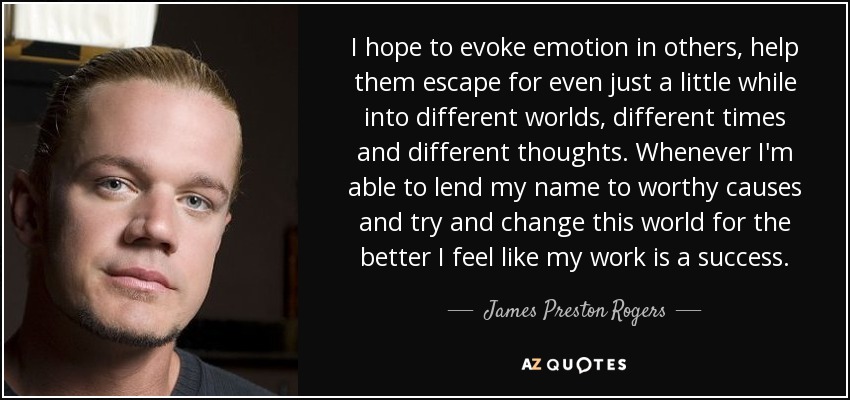 I hope to evoke emotion in others, help them escape for even just a little while into different worlds, different times and different thoughts. Whenever I'm able to lend my name to worthy causes and try and change this world for the better I feel like my work is a success. - James Preston Rogers
