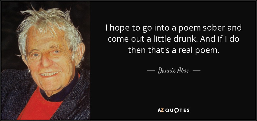I hope to go into a poem sober and come out a little drunk. And if I do then that's a real poem. - Dannie Abse