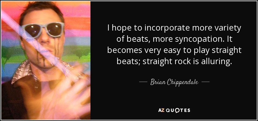 I hope to incorporate more variety of beats, more syncopation. It becomes very easy to play straight beats; straight rock is alluring. - Brian Chippendale