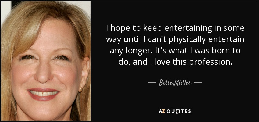 I hope to keep entertaining in some way until I can't physically entertain any longer. It's what I was born to do, and I love this profession. - Bette Midler