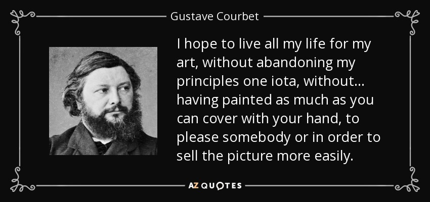 I hope to live all my life for my art, without abandoning my principles one iota, without . . . having painted as much as you can cover with your hand, to please somebody or in order to sell the picture more easily. - Gustave Courbet