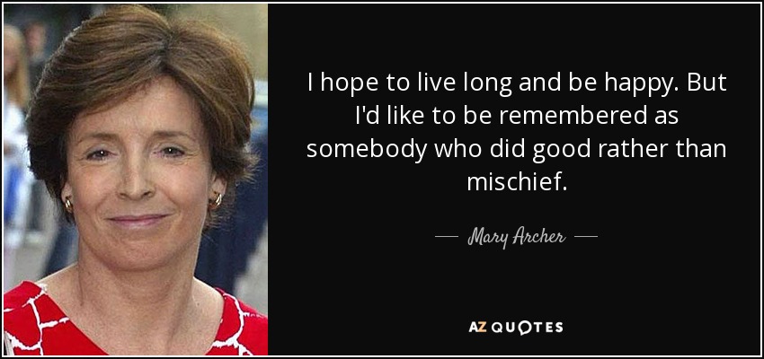 I hope to live long and be happy. But I'd like to be remembered as somebody who did good rather than mischief. - Mary Archer