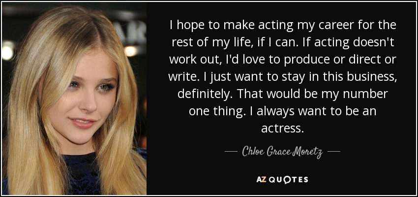 I hope to make acting my career for the rest of my life, if I can. If acting doesn't work out, I'd love to produce or direct or write. I just want to stay in this business, definitely. That would be my number one thing. I always want to be an actress. - Chloe Grace Moretz