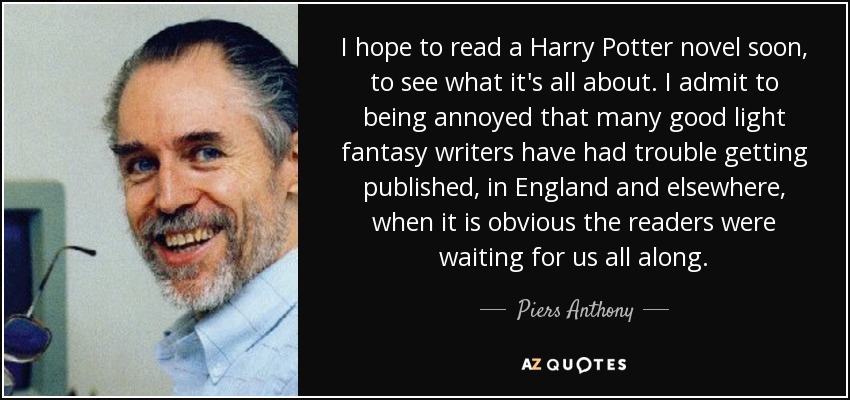 I hope to read a Harry Potter novel soon, to see what it's all about. I admit to being annoyed that many good light fantasy writers have had trouble getting published, in England and elsewhere, when it is obvious the readers were waiting for us all along. - Piers Anthony