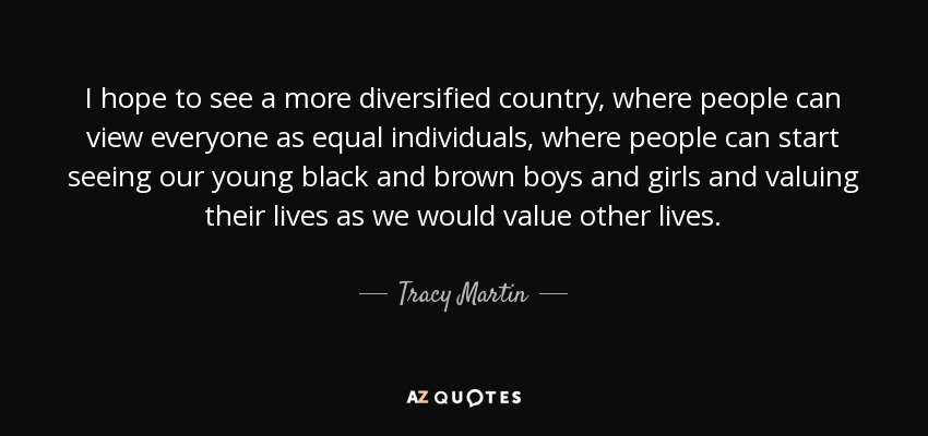 I hope to see a more diversified country, where people can view everyone as equal individuals, where people can start seeing our young black and brown boys and girls and valuing their lives as we would value other lives. - Tracy Martin
