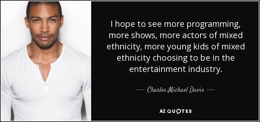 I hope to see more programming, more shows, more actors of mixed ethnicity, more young kids of mixed ethnicity choosing to be in the entertainment industry. - Charles Michael Davis