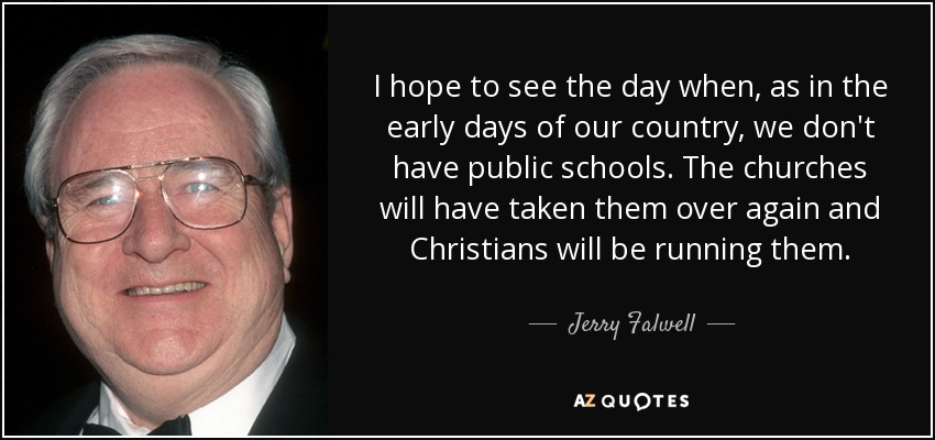 I hope to see the day when, as in the early days of our country, we don't have public schools. The churches will have taken them over again and Christians will be running them. - Jerry Falwell