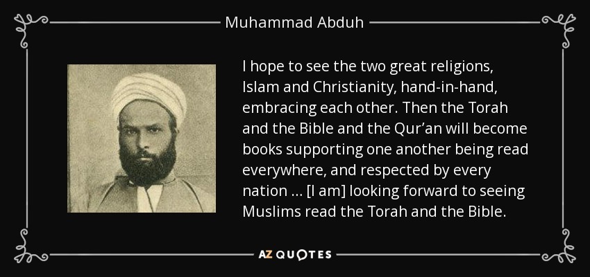 I hope to see the two great religions, Islam and Christianity, hand-in-hand, embracing each other. Then the Torah and the Bible and the Qur’an will become books supporting one another being read everywhere, and respected by every nation … [I am] looking forward to seeing Muslims read the Torah and the Bible. - Muhammad Abduh