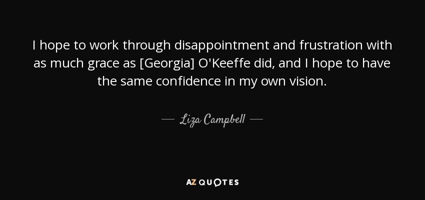 I hope to work through disappointment and frustration with as much grace as [Georgia] O'Keeffe did, and I hope to have the same confidence in my own vision. - Liza Campbell