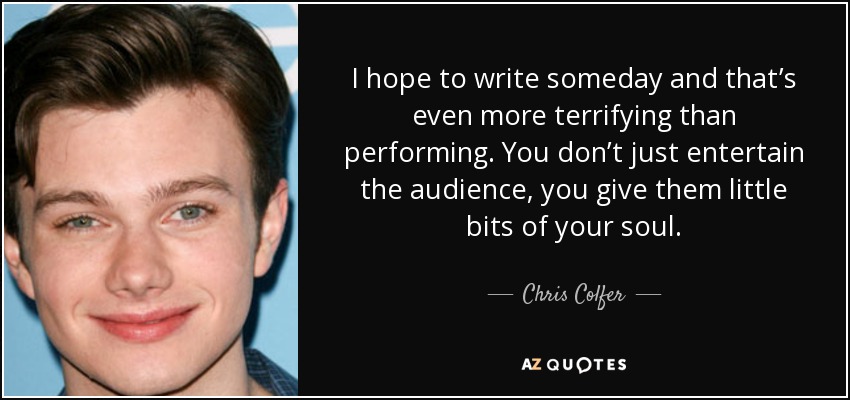 I hope to write someday and that’s even more terrifying than performing. You don’t just entertain the audience, you give them little bits of your soul. - Chris Colfer