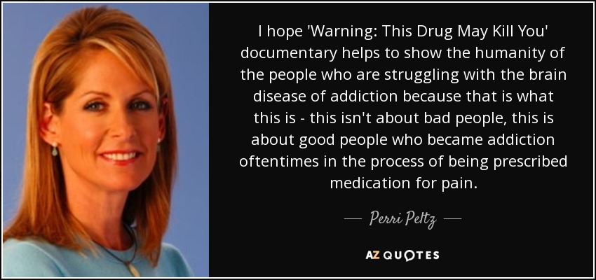 I hope 'Warning: This Drug May Kill You' documentary helps to show the humanity of the people who are struggling with the brain disease of addiction because that is what this is - this isn't about bad people, this is about good people who became addiction oftentimes in the process of being prescribed medication for pain. - Perri Peltz