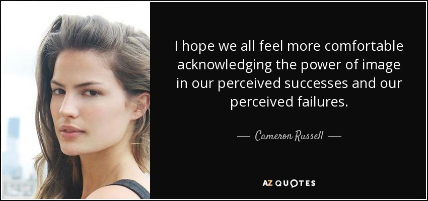 I hope we all feel more comfortable acknowledging the power of image in our perceived successes and our perceived failures. - Cameron Russell
