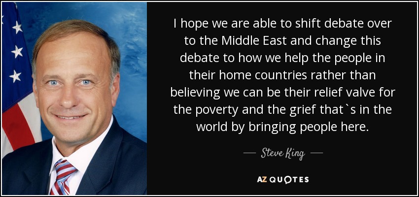 I hope we are able to shift debate over to the Middle East and change this debate to how we help the people in their home countries rather than believing we can be their relief valve for the poverty and the grief that`s in the world by bringing people here. - Steve King