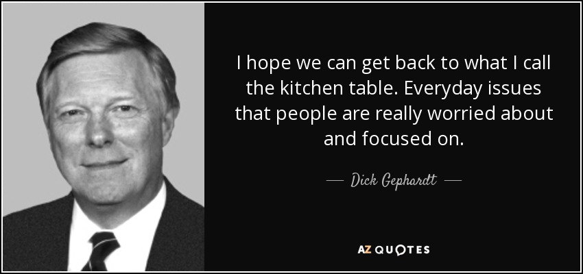 I hope we can get back to what I call the kitchen table. Everyday issues that people are really worried about and focused on. - Dick Gephardt