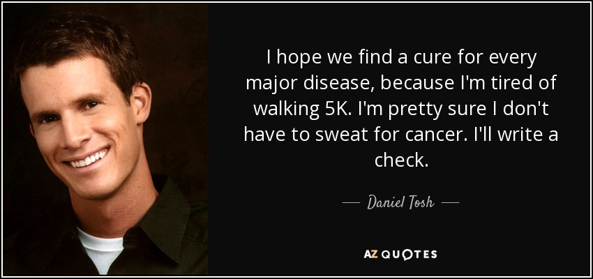 I hope we find a cure for every major disease, because I'm tired of walking 5K. I'm pretty sure I don't have to sweat for cancer. I'll write a check. - Daniel Tosh