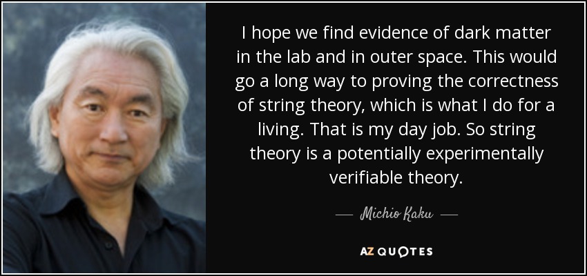 I hope we find evidence of dark matter in the lab and in outer space. This would go a long way to proving the correctness of string theory, which is what I do for a living. That is my day job. So string theory is a potentially experimentally verifiable theory. - Michio Kaku