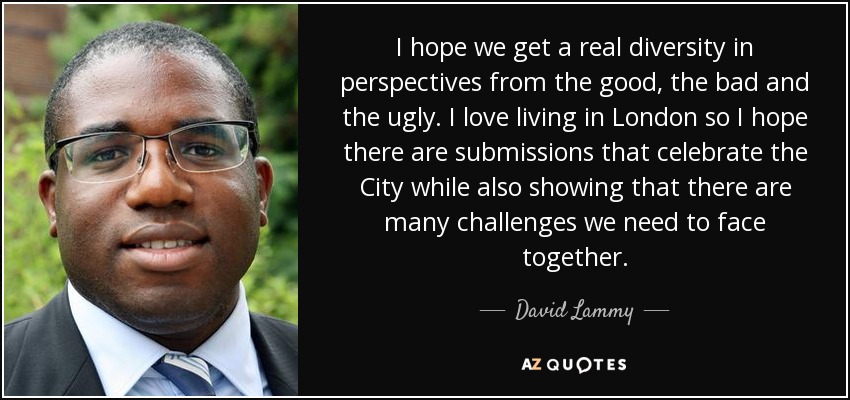 I hope we get a real diversity in perspectives from the good, the bad and the ugly. I love living in London so I hope there are submissions that celebrate the City while also showing that there are many challenges we need to face together. - David Lammy