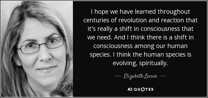 I hope we have learned throughout centuries of revolution and reaction that it's really a shift in consciousness that we need. And I think there is a shift in consciousness among our human species. I think the human species is evolving, spiritually. - Elizabeth Lesser