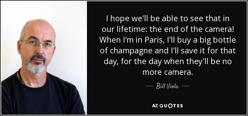 I hope we'll be able to see that in our lifetime: the end of the camera! When I'm in Paris, I'll buy a big bottle of champagne and I'll save it for that day, for the day when they'll be no more camera. - Bill Viola