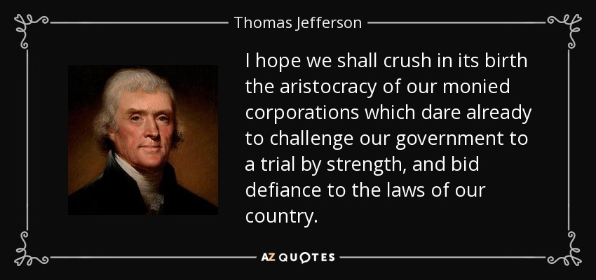 I hope we shall crush in its birth the aristocracy of our monied corporations which dare already to challenge our government to a trial by strength, and bid defiance to the laws of our country. - Thomas Jefferson