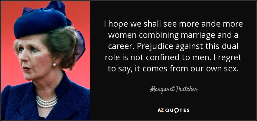 I hope we shall see more ande more women combining marriage and a career. Prejudice against this dual role is not confined to men. I regret to say, it comes from our own sex. - Margaret Thatcher