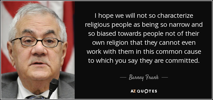 I hope we will not so characterize religious people as being so narrow and so biased towards people not of their own religion that they cannot even work with them in this common cause to which you say they are committed. - Barney Frank