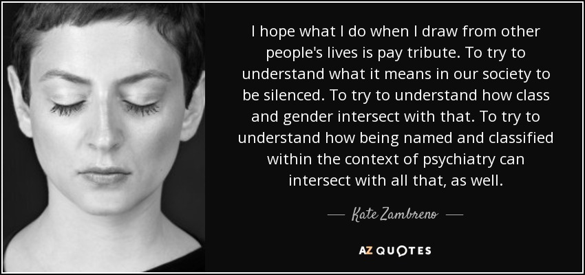 I hope what I do when I draw from other people's lives is pay tribute. To try to understand what it means in our society to be silenced. To try to understand how class and gender intersect with that. To try to understand how being named and classified within the context of psychiatry can intersect with all that, as well. - Kate Zambreno