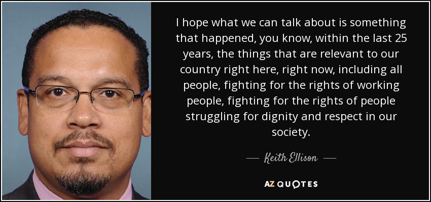 I hope what we can talk about is something that happened, you know, within the last 25 years, the things that are relevant to our country right here, right now, including all people, fighting for the rights of working people, fighting for the rights of people struggling for dignity and respect in our society. - Keith Ellison