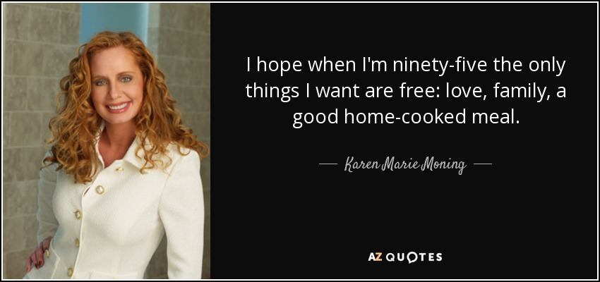 I hope when I'm ninety-five the only things I want are free: love, family, a good home-cooked meal. - Karen Marie Moning