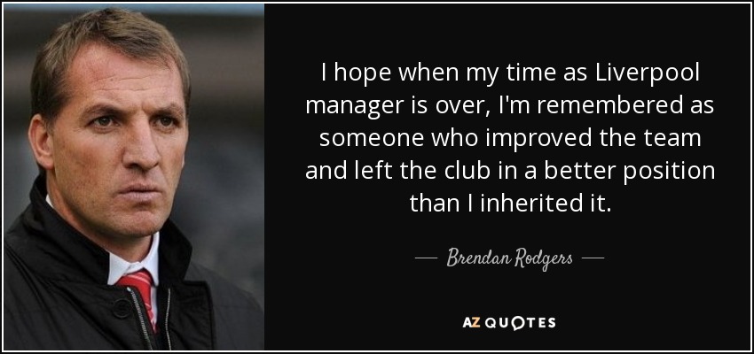 I hope when my time as Liverpool manager is over, I'm remembered as someone who improved the team and left the club in a better position than I inherited it. - Brendan Rodgers