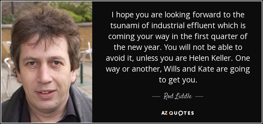 I hope you are looking forward to the tsunami of industrial effluent which is coming your way in the first quarter of the new year. You will not be able to avoid it, unless you are Helen Keller. One way or another, Wills and Kate are going to get you. - Rod Liddle