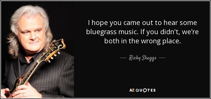 I hope you came out to hear some bluegrass music. If you didn't, we're both in the wrong place. - Ricky Skaggs