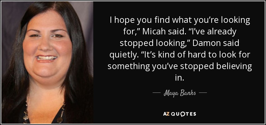 I hope you find what you’re looking for,” Micah said. “I’ve already stopped looking,” Damon said quietly. “It’s kind of hard to look for something you’ve stopped believing in. - Maya Banks
