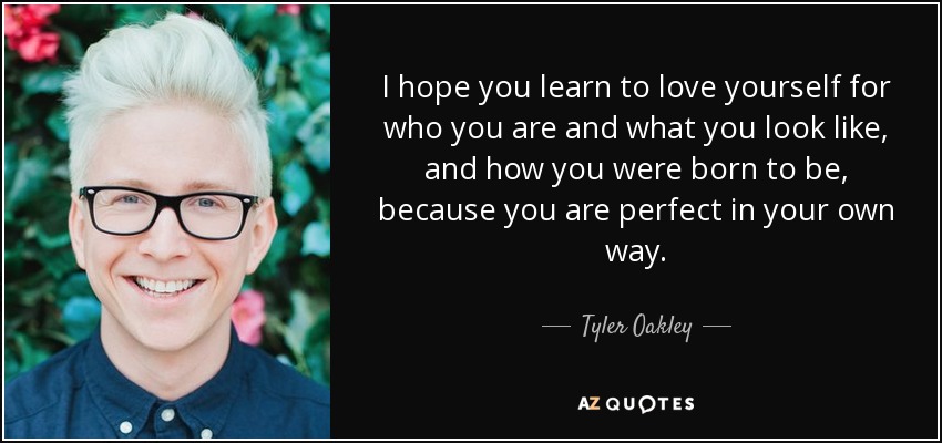 I hope you learn to love yourself for who you are and what you look like, and how you were born to be, because you are perfect in your own way. - Tyler Oakley