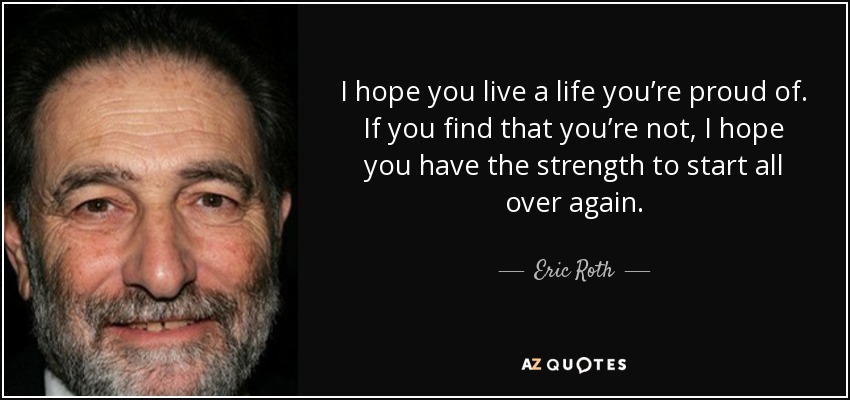 I hope you live a life you’re proud of. If you find that you’re not, I hope you have the strength to start all over again. - Eric Roth