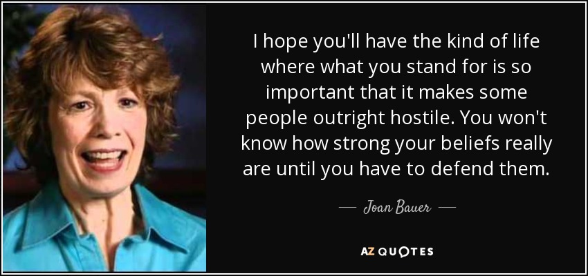 I hope you'll have the kind of life where what you stand for is so important that it makes some people outright hostile. You won't know how strong your beliefs really are until you have to defend them. - Joan Bauer