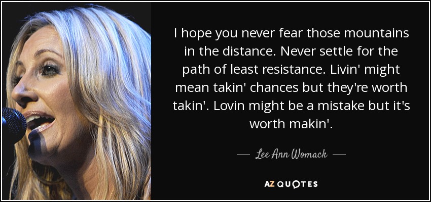 I hope you never fear those mountains in the distance. Never settle for the path of least resistance. Livin' might mean takin' chances but they're worth takin'. Lovin might be a mistake but it's worth makin'. - Lee Ann Womack