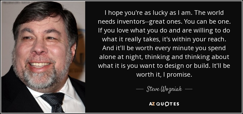 I hope you're as lucky as I am. The world needs inventors--great ones. You can be one. If you love what you do and are willing to do what it really takes, it's within your reach. And it'll be worth every minute you spend alone at night, thinking and thinking about what it is you want to design or build. It'll be worth it, I promise. - Steve Wozniak