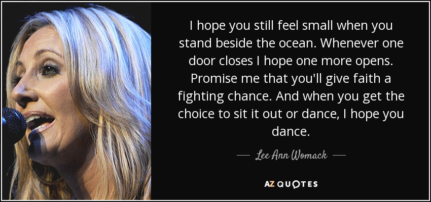 I hope you still feel small when you stand beside the ocean. Whenever one door closes I hope one more opens. Promise me that you'll give faith a fighting chance. And when you get the choice to sit it out or dance, I hope you dance. - Lee Ann Womack