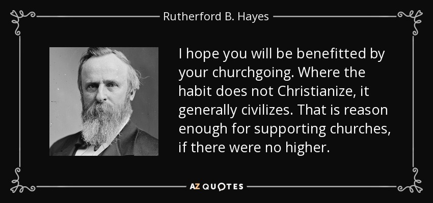 I hope you will be benefitted by your churchgoing. Where the habit does not Christianize, it generally civilizes. That is reason enough for supporting churches, if there were no higher. - Rutherford B. Hayes